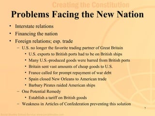 7 
Problems Facing the New Nation 
• Interstate relations 
• Financing the nation 
• Foreign relations; esp. trade 
– U.S. no longer the favorite trading partner of Great Britain 
• U.S. exports to British ports had to be on British ships 
• Many U.S.-produced goods were barred from British ports 
• Britain sent vast amounts of cheap goods to U.S. 
• France called for prompt repayment of war debt 
• Spain closed New Orleans to American trade 
• Barbary Pirates raided American ships 
– One Potential Remedy 
• Establish a tariff on British goods 
– Weakness in Articles of Confederation preventing this solution 
 