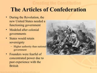 1
The Articles of Confederation
• During the Revolution, the
new United States needed a
functioning government
• Modeled after colonial
governments
• States would retain
sovereignty
– Higher authority than national
government
• Founders were fearful of
concentrated power due to
past experience with the
British
 