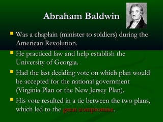Abraham Baldwin








Was a chaplain (minister to soldiers) during the
American Revolution.
He practiced law and help establish the
University of Georgia.
Had the last deciding vote on which plan would
be accepted for the national government
(Virginia Plan or the New Jersey Plan).
His vote resulted in a tie between the two plans,
which led to the great compromise.

 