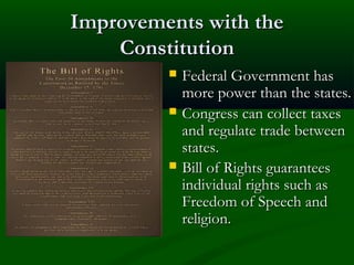 Improvements with the
Constitution





Federal Government has
more power than the states.
Congress can collect taxes
and regulate trade between
states.
Bill of Rights guarantees
individual rights such as
Freedom of Speech and
religion.

 