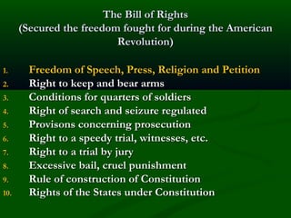 The Bill of Rights
(Secured the freedom fought for during the American
Revolution)
1.
2.
3.
4.
5.
6.
7.
8.
9.
10.

Freedom of Speech, Press, Religion and Petition
Right to keep and bear arms
Conditions for quarters of soldiers
Right of search and seizure regulated
Provisons concerning prosecution
Right to a speedy trial, witnesses, etc.
Right to a trial by jury
Excessive bail, cruel punishment
Rule of construction of Constitution
Rights of the States under Constitution

 