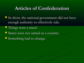 Articles of Confederation






In short, the national government did not have
enough authority to effectively rule.
Things were a mess!
States were not united as a country.
Something had to change.

 