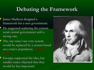 







Debating the Framework
James Madison designed a
framework for a new government.
He suggested replacing the current
weak central government with a
strong one.
The one state/one vote system
would be replaced by a system based
on a state’s population. (Virginia
Plan)
Georgia supported the idea, but
smaller states objected that they
would be less important.

 