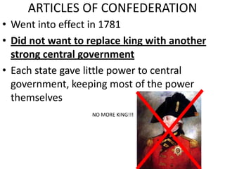 ARTICLES OF CONFEDERATION
• Went into effect in 1781
• Did not want to replace king with another
strong central government
• Each state gave little power to central
government, keeping most of the power
themselves
NO MORE KING!!!
 