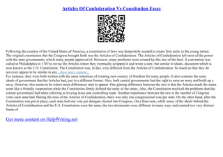 Articles Of Confederation Vs Constitution Essay
Following the creation of the United States of America, a constitution of laws was desperately needed to create firm unity in the young nation.
The original constitution that the Congress brought forth was the Articles of Confederation. The Articles of Confederation left most of the power
with the state governments, which many people approved of. However, many problems were created by this law of the land. A convention was
called in Philadelphia in 1787 to revise the Articles where they eventually scrapped it and wrote a new, but similar in ideals, document which is
now known as the U.S. Constitution. The Constitution was, in fact, very different from the Articles of Confederation. So much so that they do
not even appear to be similar in any...show more content...
For instance, they were both written with the same intentions of creating new country of freedom for many people. It also contains the same
ideals of government that the Articles had, just in a different format. Also, both central governments had the right to raise an army and build up a
navy. However, this seems to be where more differences start to appear. One glaring difference between the two is that the Articles made the states
seem like a friendly cooperation while the Constitution firmly defined the unity of the states. Also, the Constitution resolved the problems that the
central government had when referring to levying taxes and controlling trade. Another importance between the two is the number of Congress
votes each state had. During the time of the Articles of Confederation, there was only one congressional vote per state. On the other hand, after the
Constitution was put in place, each state had one vote per delegate elected into Congress. On a final note, while many of the ideals behind the
Articles of Confederation and the U.S. Constitution were the same, the two documents were different in many ways and created two very distinct
forms of
Get more content on HelpWriting.net
 