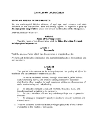 ARTICLES OF COOPERATION



KNOW ALL MEN BY THESE PRESENTS:

We, the undersigned Filipino citizens, of legal age, and residents and non-
residents of the Philippines, have voluntarily agreed to organize a primary
Multipurpose Cooperative, under the laws of the Republic of the Philippines.

AND WE HEREBY CERTIFY:

                                 Article I
                         Name of the Cooperative
     That the name of this Cooperative shall be Oikos Christian Network
MultipurposeCooperative.

                              Article II
                                  Purpose/s

That the purpose/s for which this Cooperative is organized are to:

Procure and distribute commodities and market merchandises to members and
non-members


                                Article III
                                   Goal
    The goal of this cooperative is to help improve the quality of life of its
members and in furtherance thereto shall aim:

      1.     To attain increased income, savings, investments, productivity,
      and purchasing power, and promote among themselves equitable
      distribution of net surplus through maximum utilization of economies of
      scale, cost-sharing and risk-sharing;

      2.    To provide optimum social and economic benefits, moral and
      transformational activities to its members;
      3.    To teach members efficient ways of doing things in a cooperative
      manner;
      4.    To propagate cooperative practices and new ideas in business and
      management;

   a. To allow the lower income and less privileged groups to increase their
      ownership in the wealth of the nation;
 