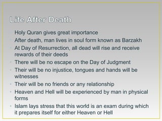 • Holy Quran gives great importance
• After death, man lives in soul form known as Barzakh
• At Day of Resurrection, all dead will rise and receive
rewards of their deeds
• There will be no escape on the Day of Judgment
• Their will be no injustice, tongues and hands will be
witnesses
• Their will be no friends or any relationship
• Heaven and Hell will be experienced by man in physical
forms
• Islam lays stress that this world is an exam during which
it prepares itself for either Heaven or Hell
 