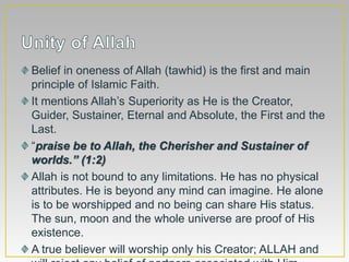 Belief in oneness of Allah (tawhid) is the first and main
principle of Islamic Faith.
It mentions Allah’s Superiority as He is the Creator,
Guider, Sustainer, Eternal and Absolute, the First and the
Last.
“praise be to Allah, the Cherisher and Sustainer of
worlds.” (1:2)
Allah is not bound to any limitations. He has no physical
attributes. He is beyond any mind can imagine. He alone
is to be worshipped and no being can share His status.
The sun, moon and the whole universe are proof of His
existence.
A true believer will worship only his Creator; ALLAH and
 