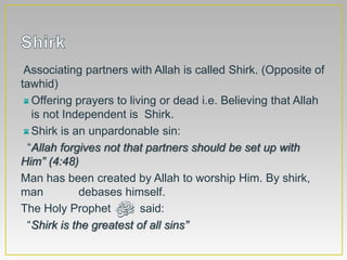 Associating partners with Allah is called Shirk. (Opposite of
tawhid)
Offering prayers to living or dead i.e. Believing that Allah
is not Independent is Shirk.
Shirk is an unpardonable sin:
“Allah forgives not that partners should be set up with
Him” (4:48)
Man has been created by Allah to worship Him. By shirk,
man debases himself.
The Holy Prophet ‫ﷺ‬ said:
“Shirk is the greatest of all sins”
 