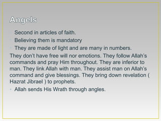 • Second in articles of faith.
• Believing them is mandatory
• They are made of light and are many in numbers.
They don’t have free will nor emotions. They follow Allah’s
commands and pray Him throughout. They are inferior to
man. They link Allah with man. They assist man on Allah’s
command and give blessings. They bring down revelation (
Hazrat Jibrael ) to prophets.
• Allah sends His Wrath through angles.
 
