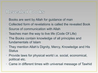 • Books are sent by Allah for guidance of man
• Collected form of revelations is called the revealed Book
• Source of communication with Allah
• Teaches man the way to live life (Code Of Life)
• The Books contain knowledge of all principles and
fundamentals of Islam
• They mention Allah’s Dignity, Mercy, Knowledge and His
Status
• Provide laws for physical world i.e. social, economical,
political etc.
• Came in different times with universal message of Tawhid
 