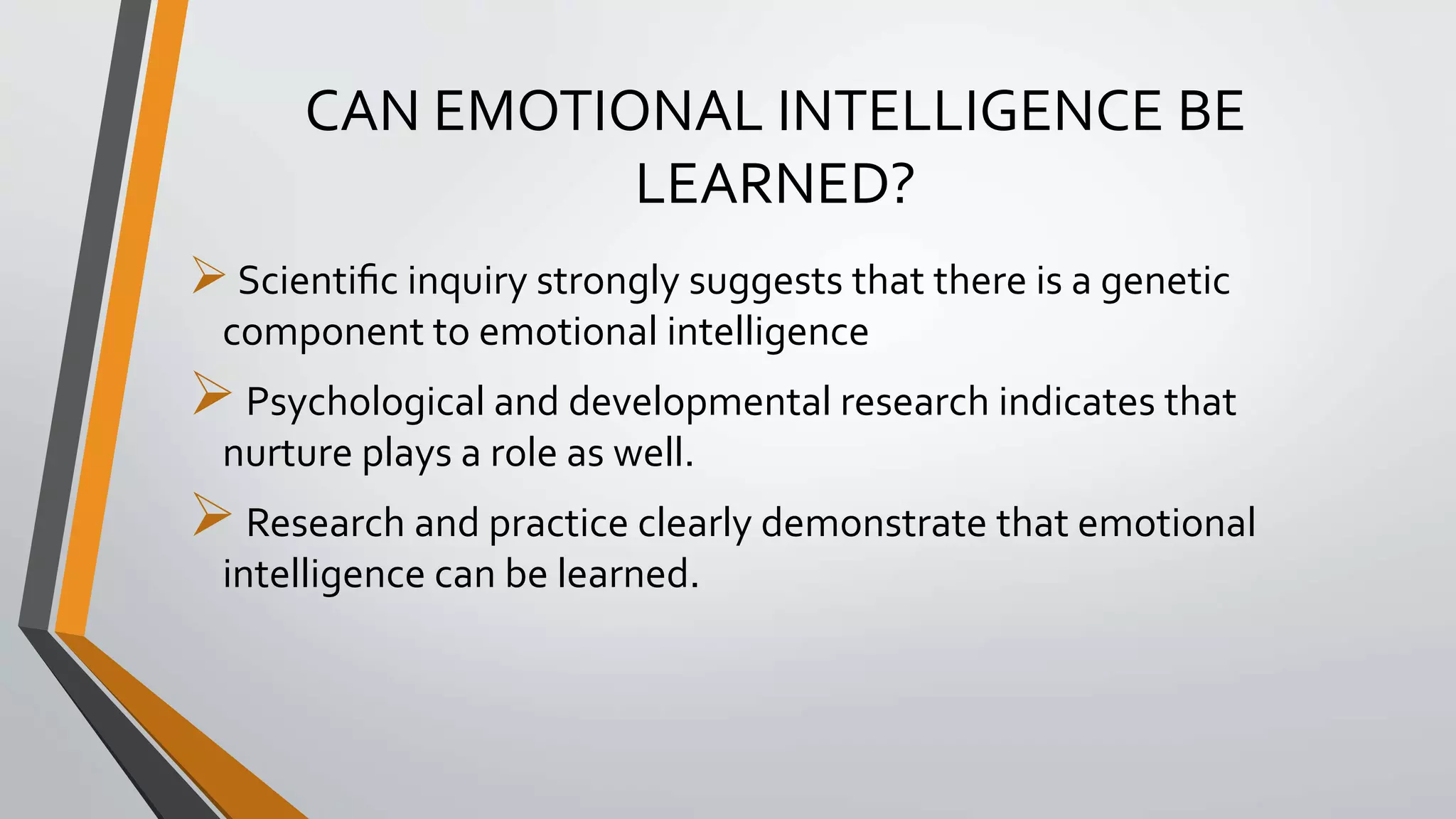 CAN EMOTIONAL INTELLIGENCE BE
LEARNED?
Scientiﬁc inquiry strongly suggests that there is a genetic
component to emotional intelligence
Psychological and developmental research indicates that
nurture plays a role as well.
Research and practice clearly demonstrate that emotional
intelligence can be learned.
 