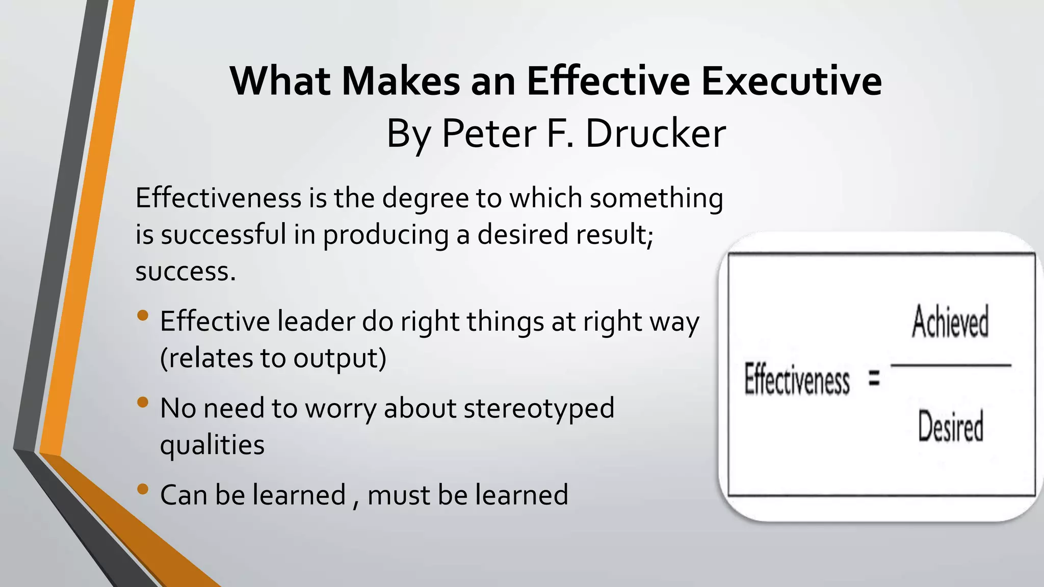 What Makes an Effective Executive
By Peter F. Drucker
Effectiveness is the degree to which something
is successful in producing a desired result;
success.
• Effective leader do right things at right way
(relates to output)
• No need to worry about stereotyped
qualities
• Can be learned , must be learned
 