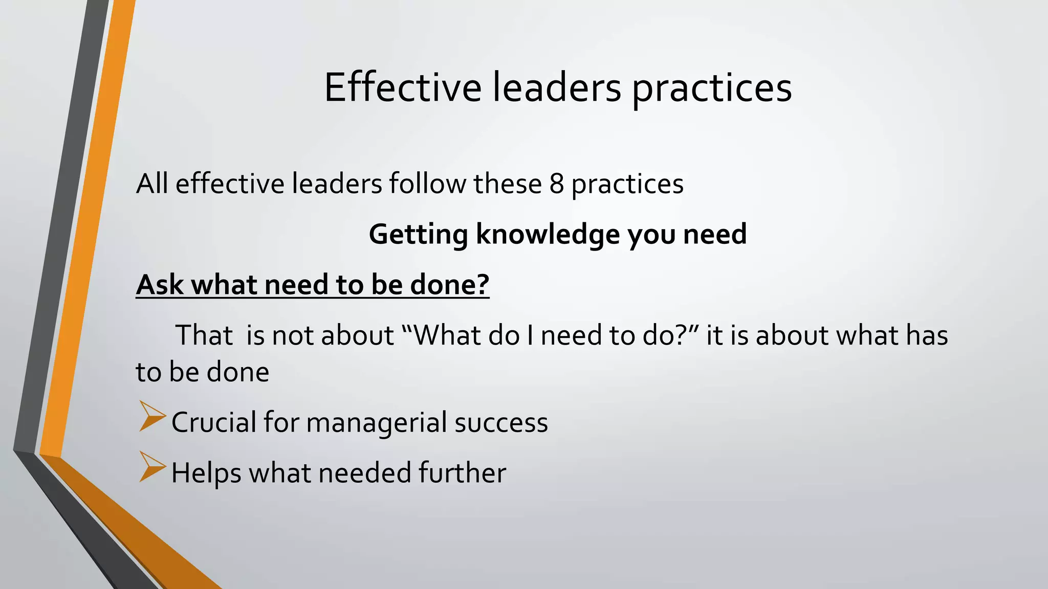 Effective leaders practices
All effective leaders follow these 8 practices
Getting knowledge you need
Ask what need to be done?
That is not about “What do I need to do?” it is about what has
to be done
Crucial for managerial success
Helps what needed further
 