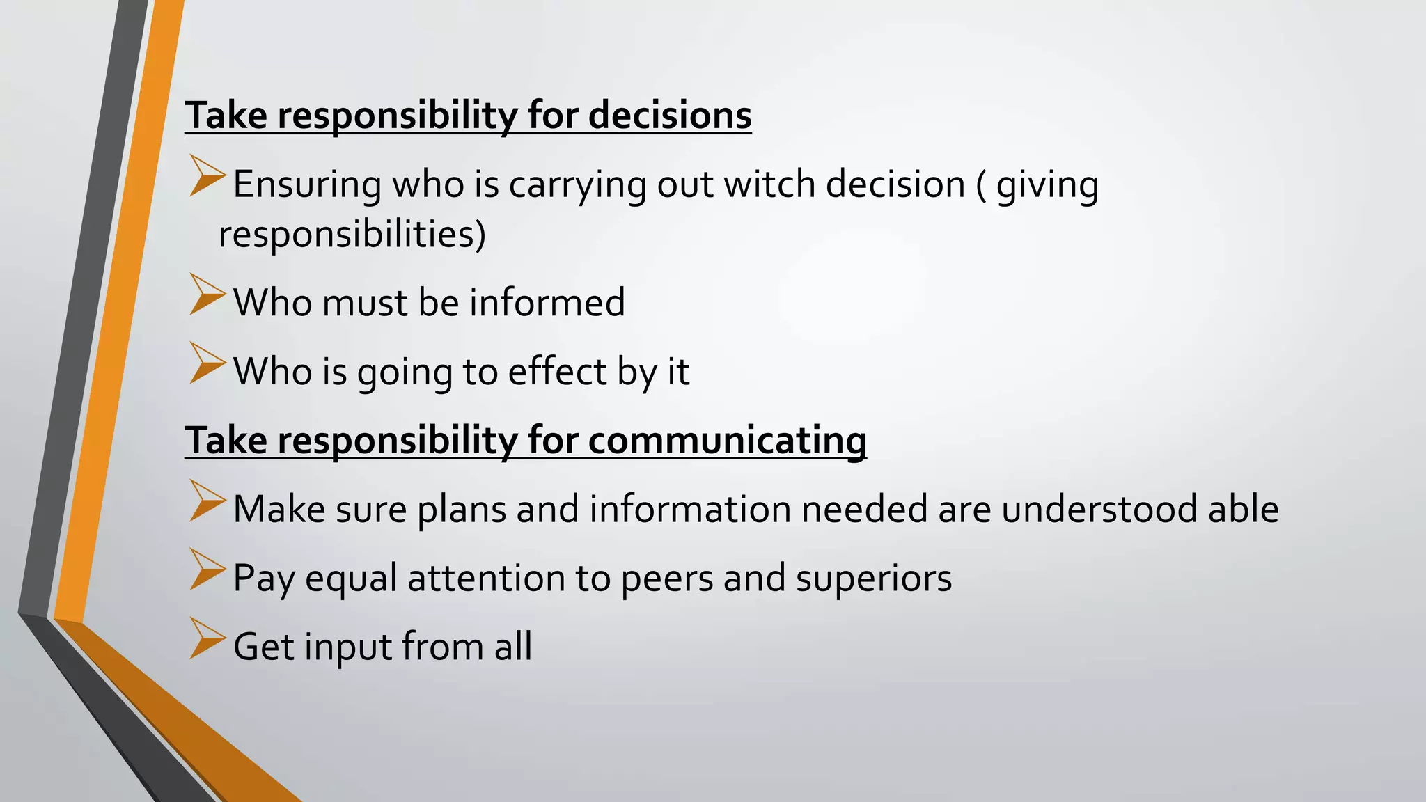 Take responsibility for decisions
Ensuring who is carrying out witch decision ( giving
responsibilities)
Who must be informed
Who is going to effect by it
Take responsibility for communicating
Make sure plans and information needed are understood able
Pay equal attention to peers and superiors
Get input from all
 