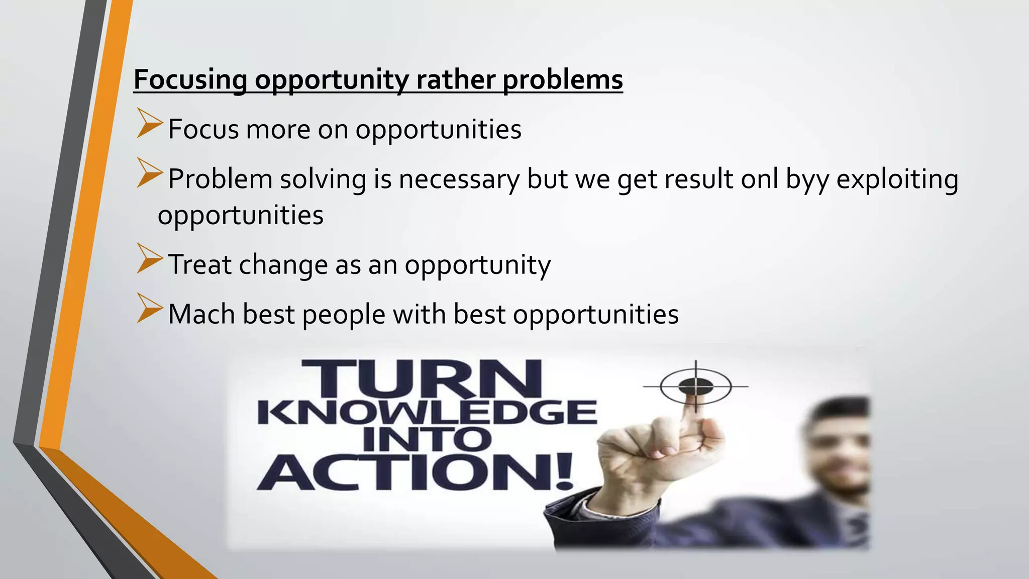 Focusing opportunity rather problems
Focus more on opportunities
Problem solving is necessary but we get result onl byy exploiting
opportunities
Treat change as an opportunity
Mach best people with best opportunities
 