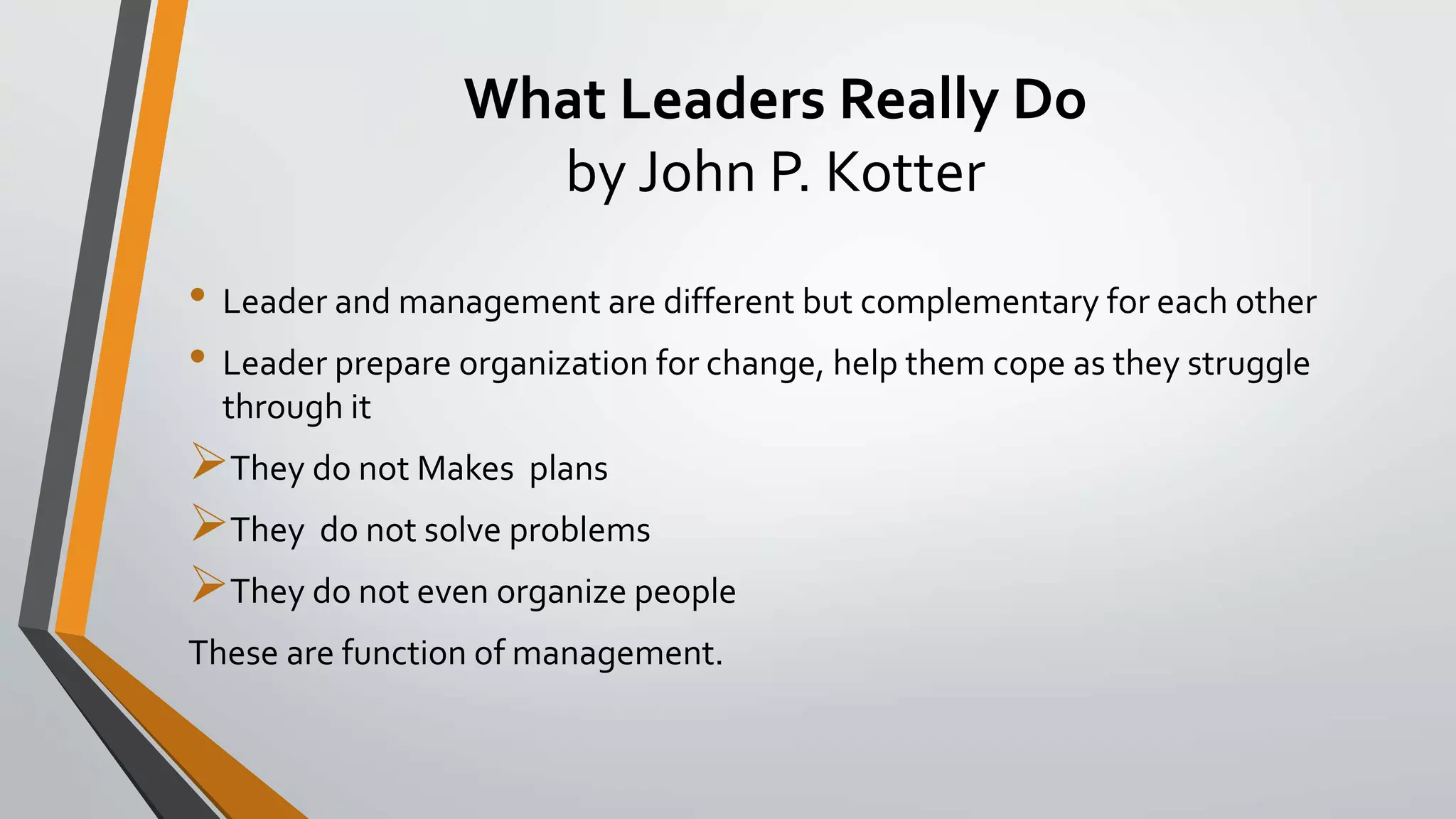 What Leaders Really Do
by John P. Kotter
• Leader and management are different but complementary for each other
• Leader prepare organization for change, help them cope as they struggle
through it
They do not Makes plans
They do not solve problems
They do not even organize people
These are function of management.
 