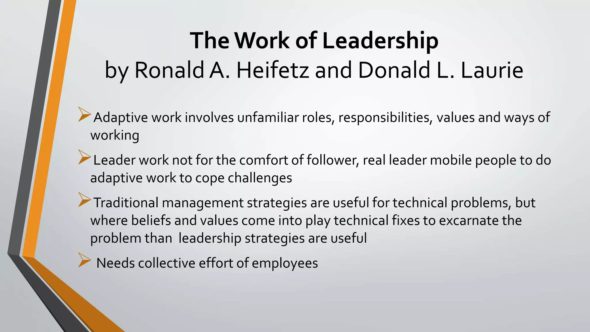 The Work of Leadership
by Ronald A. Heifetz and Donald L. Laurie
Adaptive work involves unfamiliar roles, responsibilities, values and ways of
working
Leader work not for the comfort of follower, real leader mobile people to do
adaptive work to cope challenges
Traditional management strategies are useful for technical problems, but
where beliefs and values come into play technical fixes to excarnate the
problem than leadership strategies are useful
Needs collective effort of employees
 