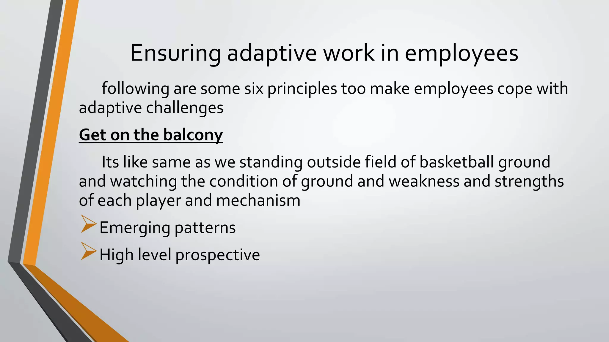 Ensuring adaptive work in employees
following are some six principles too make employees cope with
adaptive challenges
Get on the balcony
Its like same as we standing outside field of basketball ground
and watching the condition of ground and weakness and strengths
of each player and mechanism
Emerging patterns
High level prospective
 