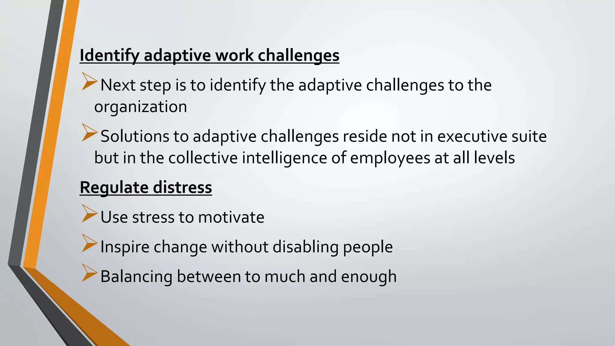 Identify adaptive work challenges
Next step is to identify the adaptive challenges to the
organization
Solutions to adaptive challenges reside not in executive suite
but in the collective intelligence of employees at all levels
Regulate distress
Use stress to motivate
Inspire change without disabling people
Balancing between to much and enough
 