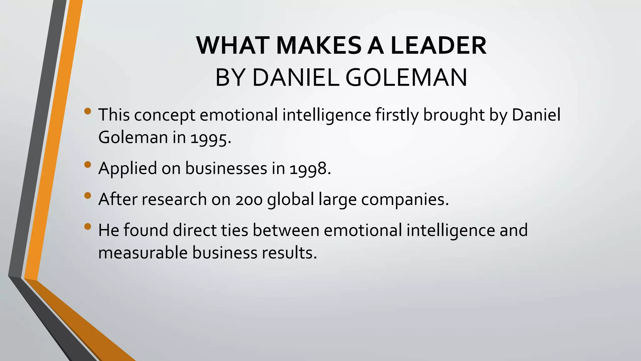 WHAT MAKES A LEADER
BY DANIEL GOLEMAN
• This concept emotional intelligence firstly brought by Daniel
Goleman in 1995.
• Applied on businesses in 1998.
• After research on 200 global large companies.
• He found direct ties between emotional intelligence and
measurable business results.
 