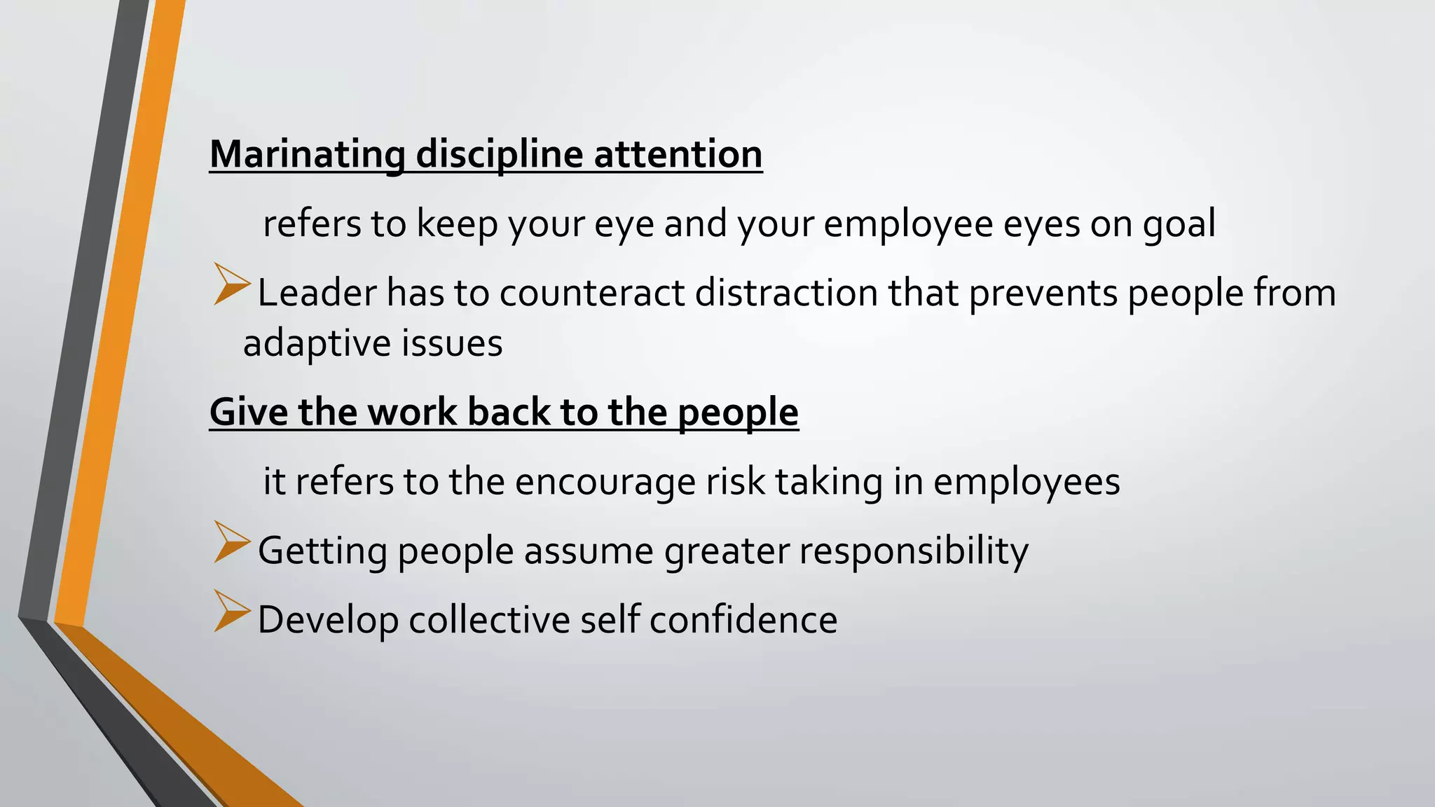 Marinating discipline attention
refers to keep your eye and your employee eyes on goal
Leader has to counteract distraction that prevents people from
adaptive issues
Give the work back to the people
it refers to the encourage risk taking in employees
Getting people assume greater responsibility
Develop collective self confidence
 