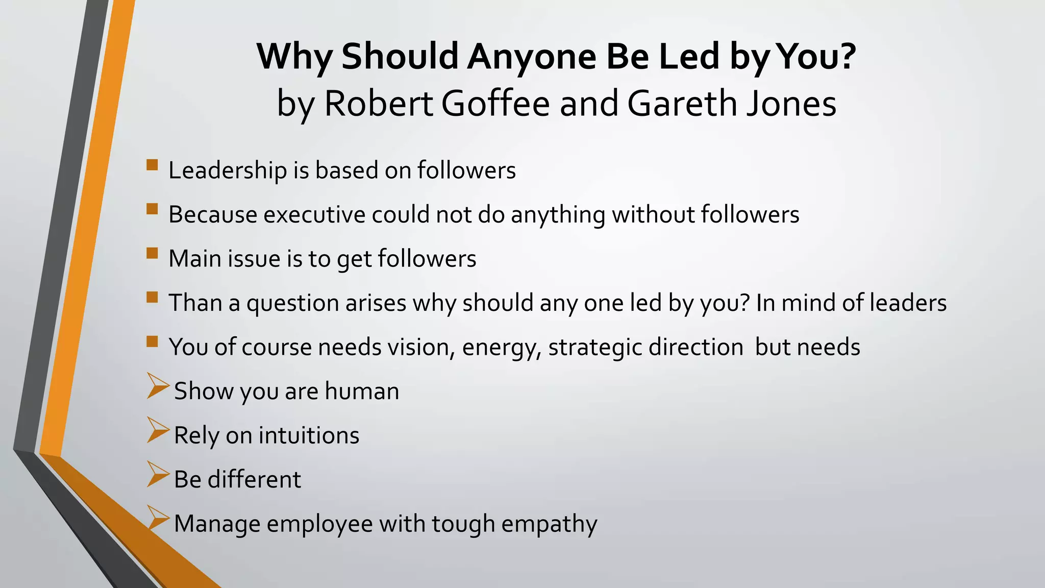 Why Should Anyone Be Led byYou?
by Robert Goffee and Gareth Jones
 Leadership is based on followers
 Because executive could not do anything without followers
 Main issue is to get followers
 Than a question arises why should any one led by you? In mind of leaders
 You of course needs vision, energy, strategic direction but needs
Show you are human
Rely on intuitions
Be different
Manage employee with tough empathy
 