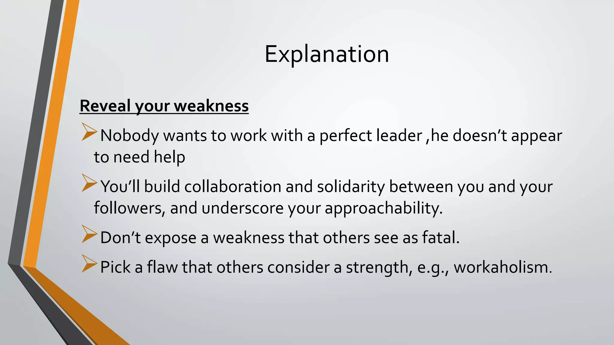 Explanation
Reveal your weakness
Nobody wants to work with a perfect leader ,he doesn’t appear
to need help
You’ll build collaboration and solidarity between you and your
followers, and underscore your approachability.
Don’t expose a weakness that others see as fatal.
Pick a flaw that others consider a strength, e.g., workaholism.
 