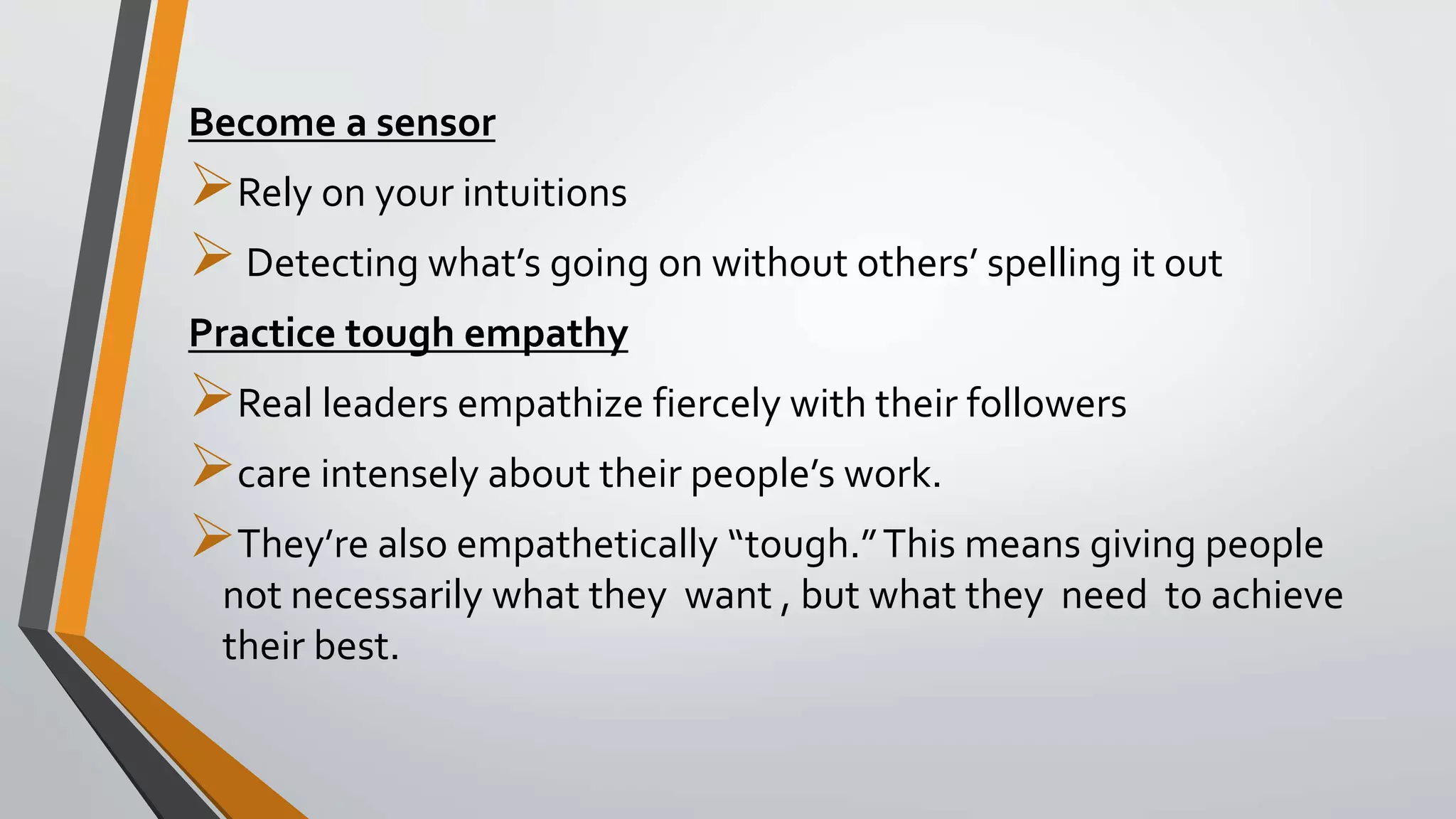 Become a sensor
Rely on your intuitions
Detecting what’s going on without others’ spelling it out
Practice tough empathy
Real leaders empathize fiercely with their followers
care intensely about their people’s work.
They’re also empathetically “tough.”This means giving people
not necessarily what they want , but what they need to achieve
their best.
 