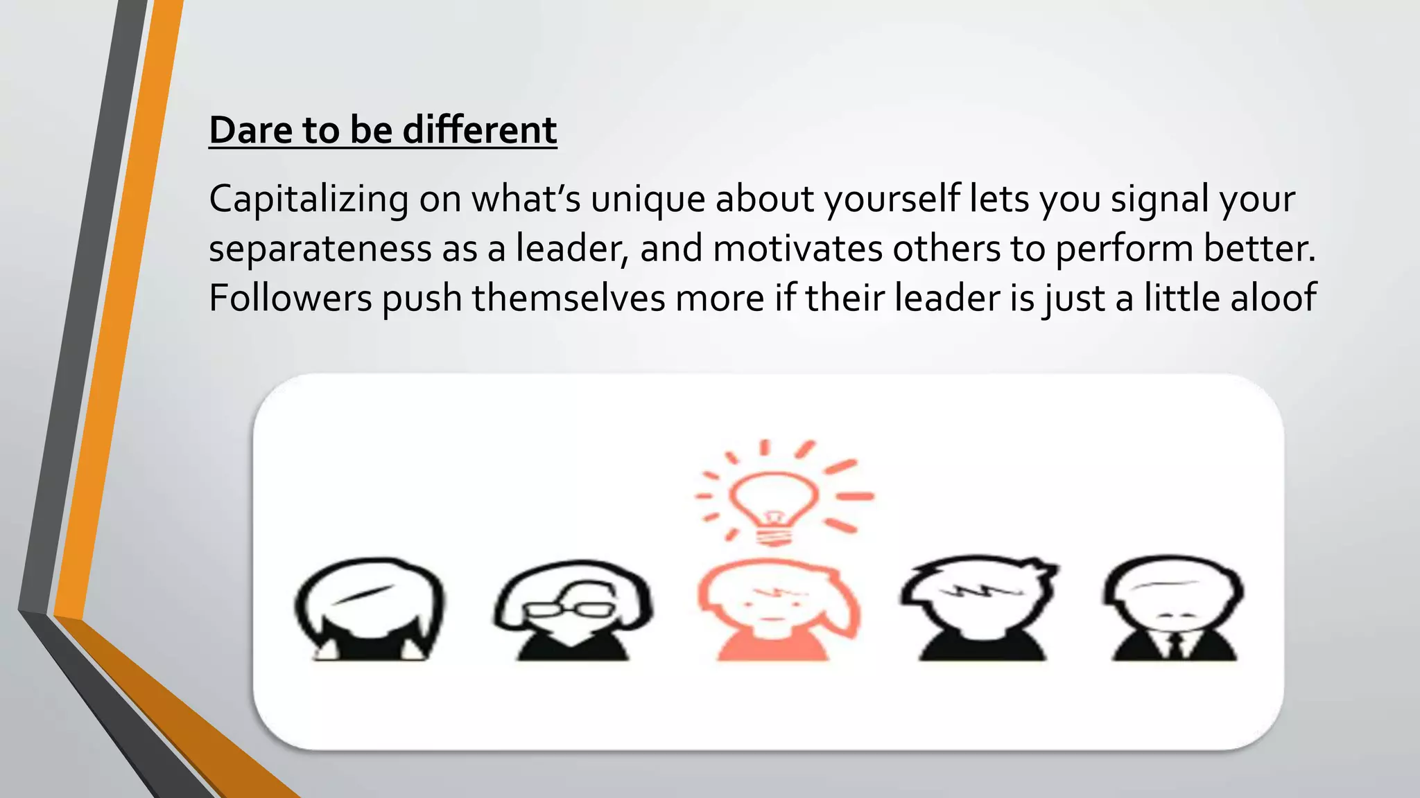 Dare to be different
Capitalizing on what’s unique about yourself lets you signal your
separateness as a leader, and motivates others to perform better.
Followers push themselves more if their leader is just a little aloof
 