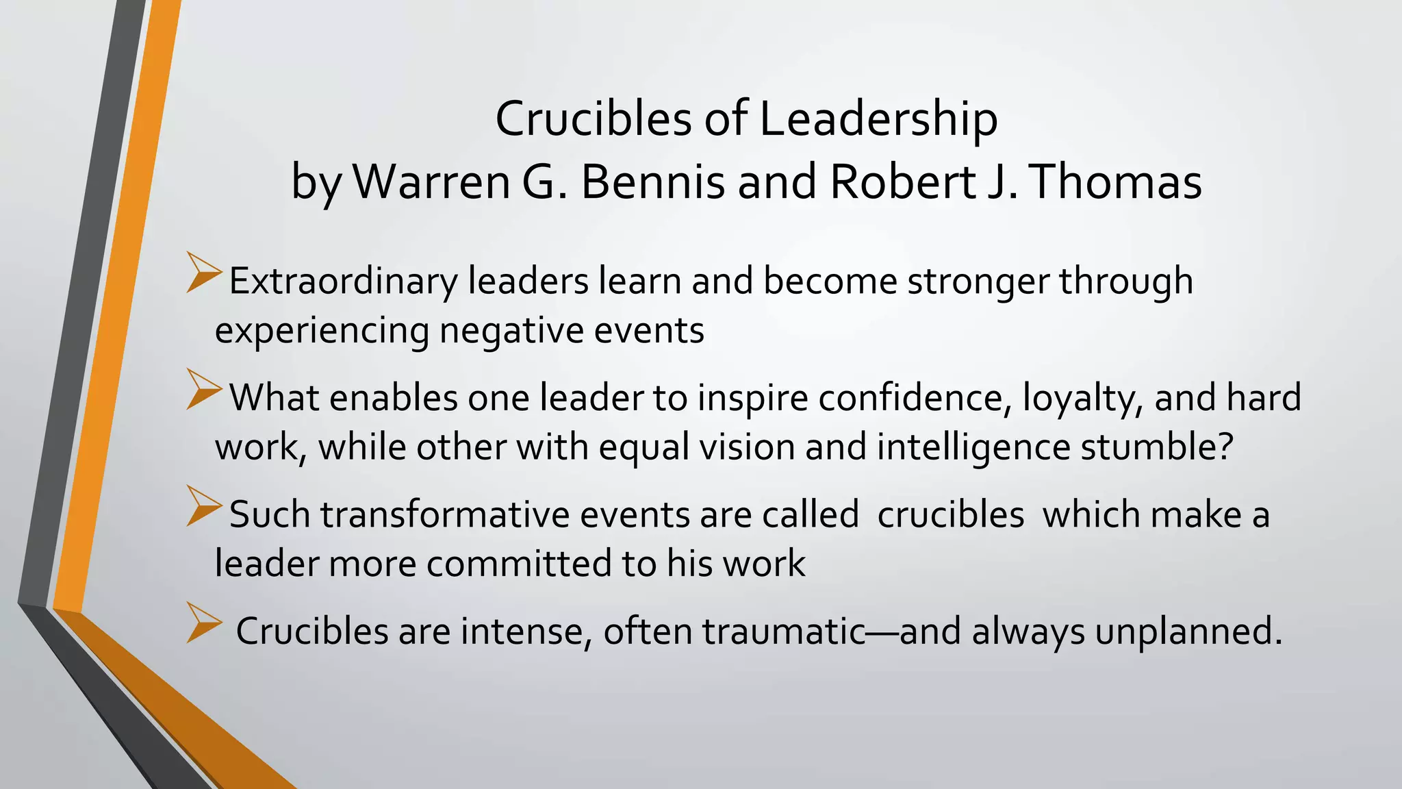 Crucibles of Leadership
byWarren G. Bennis and Robert J.Thomas
Extraordinary leaders learn and become stronger through
experiencing negative events
What enables one leader to inspire confidence, loyalty, and hard
work, while other with equal vision and intelligence stumble?
Such transformative events are called crucibles which make a
leader more committed to his work
Crucibles are intense, often traumatic—and always unplanned.
 