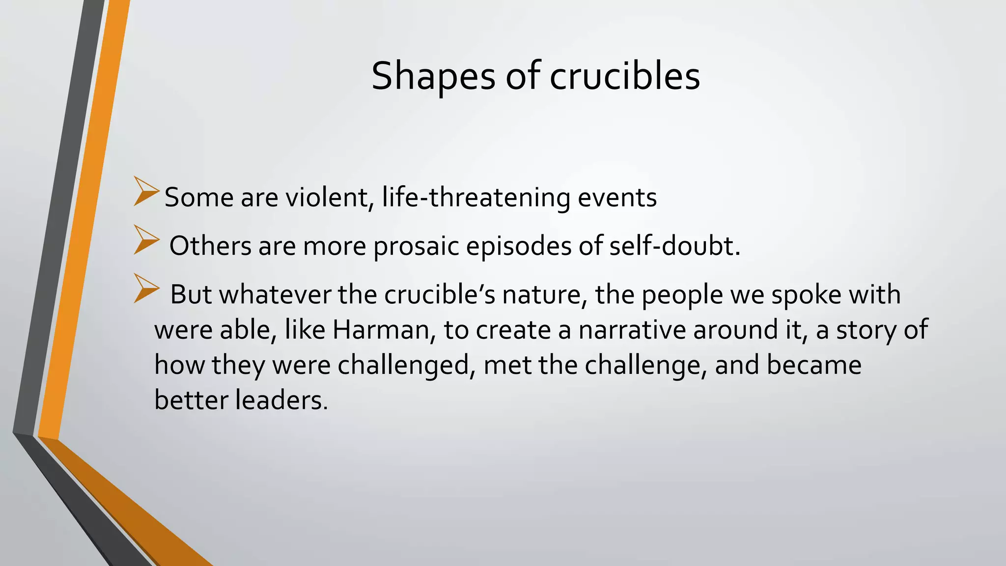 Shapes of crucibles
Some are violent, life-threatening events
Others are more prosaic episodes of self-doubt.
But whatever the crucible’s nature, the people we spoke with
were able, like Harman, to create a narrative around it, a story of
how they were challenged, met the challenge, and became
better leaders.
 