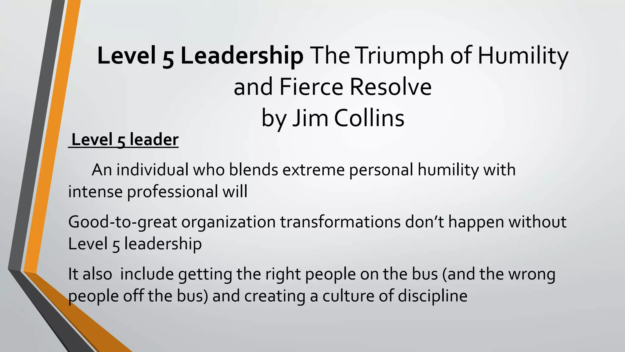 Level 5 Leadership TheTriumph of Humility
and Fierce Resolve
by Jim Collins
Level 5 leader
An individual who blends extreme personal humility with
intense professional will
Good-to-great organization transformations don’t happen without
Level 5 leadership
It also include getting the right people on the bus (and the wrong
people off the bus) and creating a culture of discipline
 