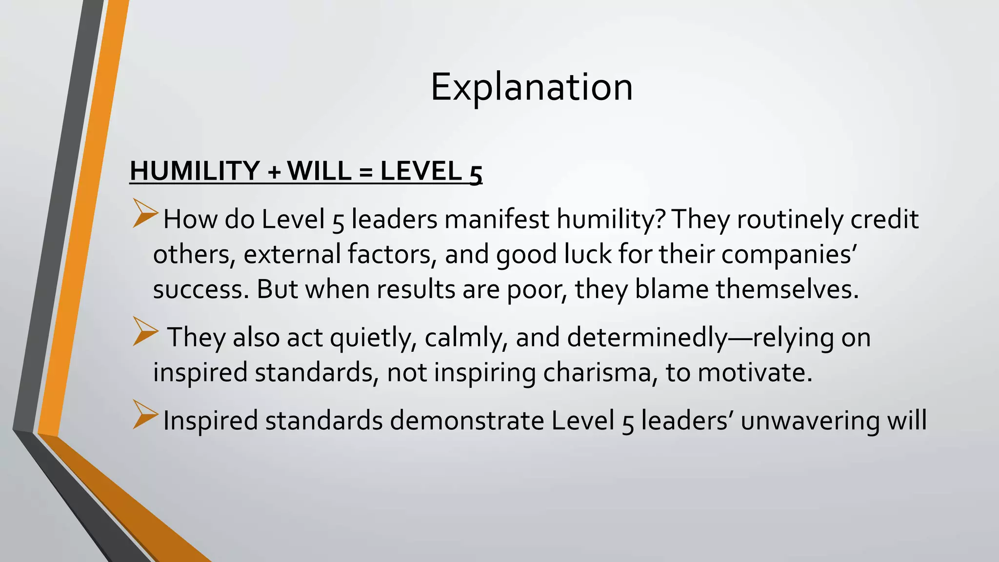 Explanation
HUMILITY + WILL = LEVEL 5
How do Level 5 leaders manifest humility?They routinely credit
others, external factors, and good luck for their companies’
success. But when results are poor, they blame themselves.
They also act quietly, calmly, and determinedly—relying on
inspired standards, not inspiring charisma, to motivate.
Inspired standards demonstrate Level 5 leaders’ unwavering will
 