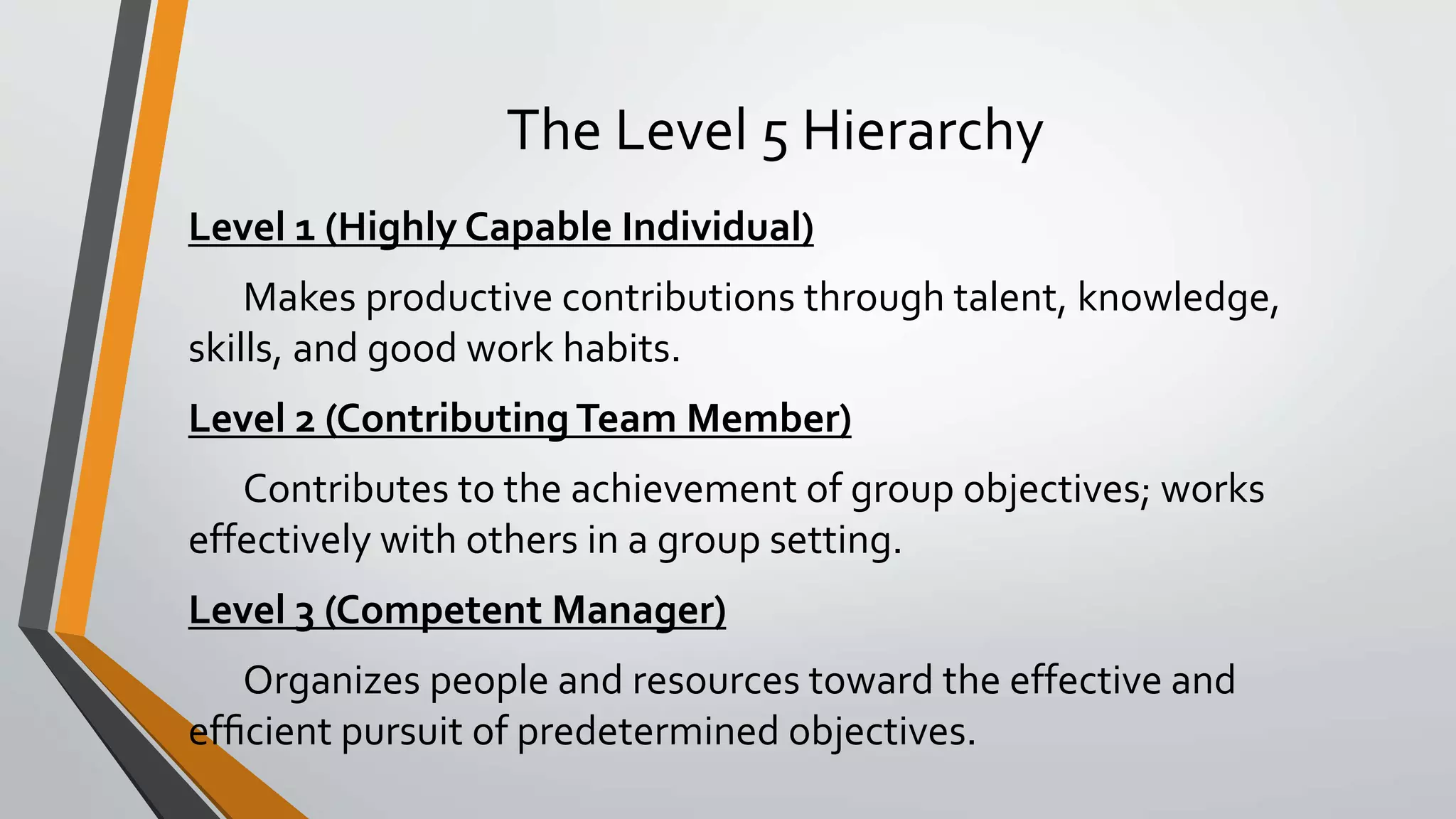 The Level 5 Hierarchy
Level 1 (Highly Capable Individual)
Makes productive contributions through talent, knowledge,
skills, and good work habits.
Level 2 (Contributing Team Member)
Contributes to the achievement of group objectives; works
effectively with others in a group setting.
Level 3 (Competent Manager)
Organizes people and resources toward the effective and
efﬁcient pursuit of predetermined objectives.
 
