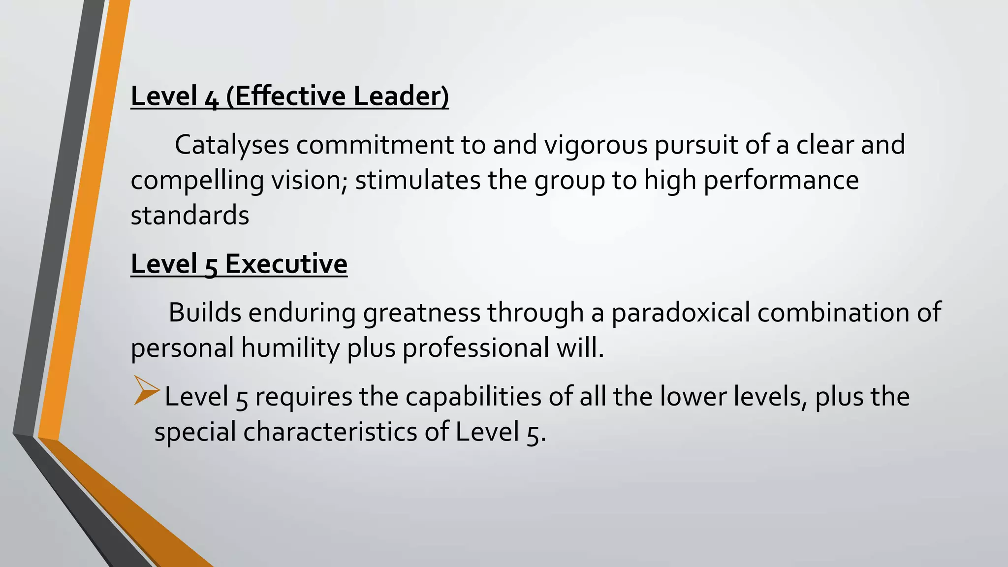 Level 4 (Effective Leader)
Catalyses commitment to and vigorous pursuit of a clear and
compelling vision; stimulates the group to high performance
standards
Level 5 Executive
Builds enduring greatness through a paradoxical combination of
personal humility plus professional will.
Level 5 requires the capabilities of all the lower levels, plus the
special characteristics of Level 5.
 