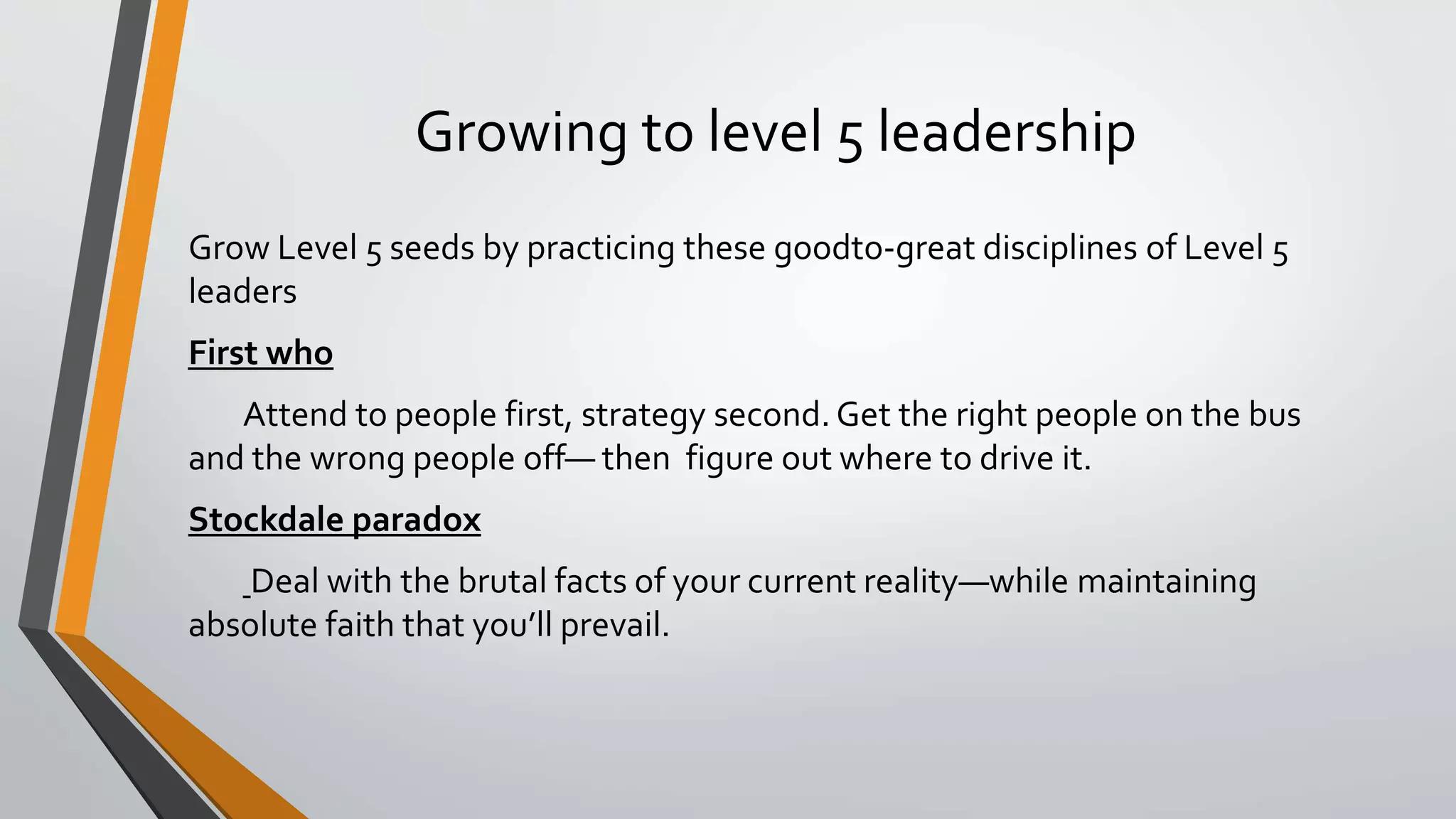 Growing to level 5 leadership
Grow Level 5 seeds by practicing these goodto-great disciplines of Level 5
leaders
First who
Attend to people first, strategy second. Get the right people on the bus
and the wrong people off— then figure out where to drive it.
Stockdale paradox
Deal with the brutal facts of your current reality—while maintaining
absolute faith that you’ll prevail.
 