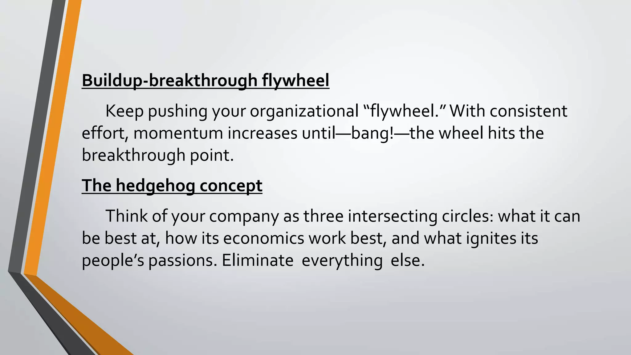 Buildup-breakthrough flywheel
Keep pushing your organizational “flywheel.”With consistent
effort, momentum increases until—bang!—the wheel hits the
breakthrough point.
The hedgehog concept
Think of your company as three intersecting circles: what it can
be best at, how its economics work best, and what ignites its
people’s passions. Eliminate everything else.
 