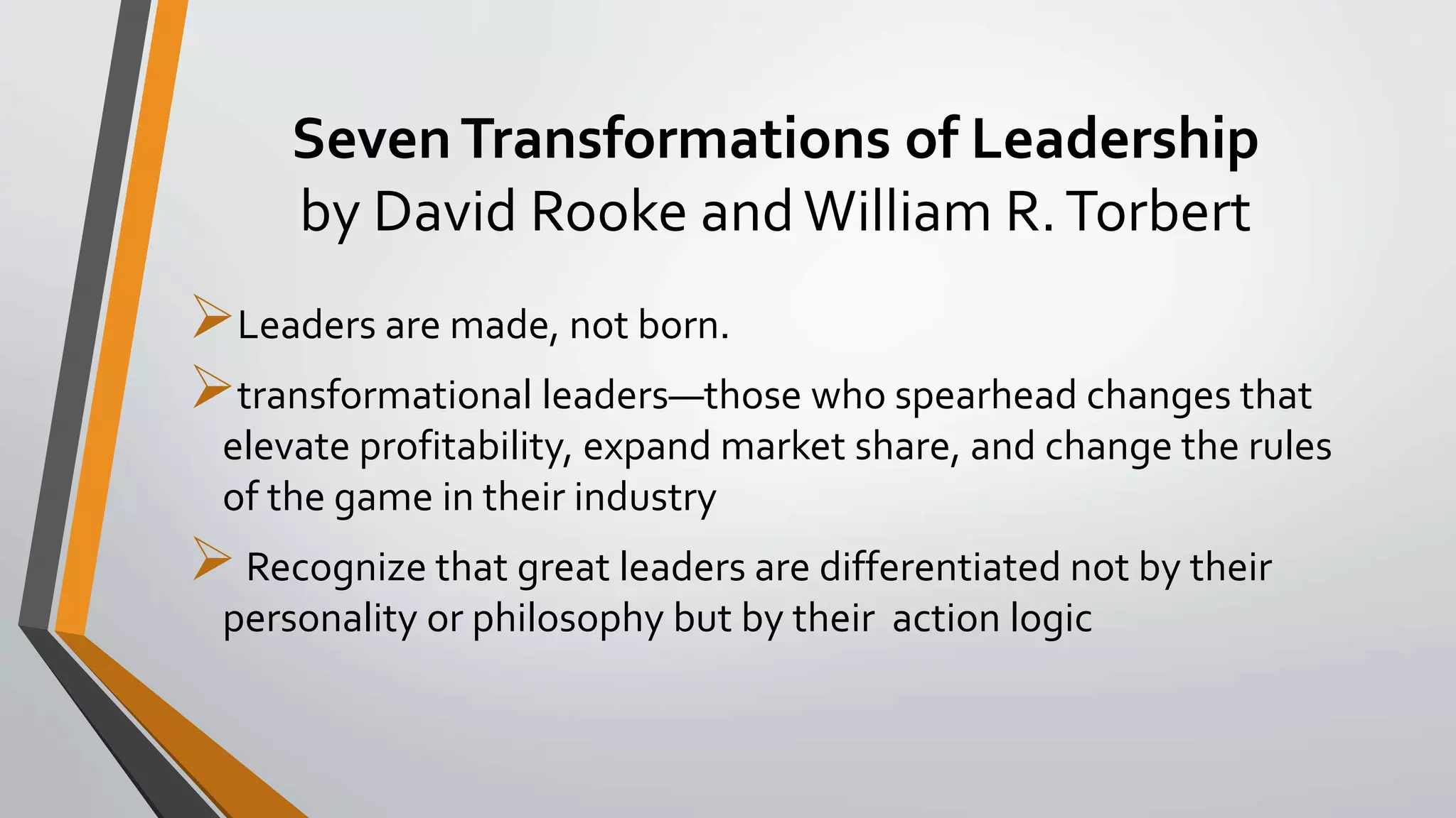 SevenTransformations of Leadership
by David Rooke andWilliam R.Torbert
Leaders are made, not born.
transformational leaders—those who spearhead changes that
elevate profitability, expand market share, and change the rules
of the game in their industry
Recognize that great leaders are differentiated not by their
personality or philosophy but by their action logic
 