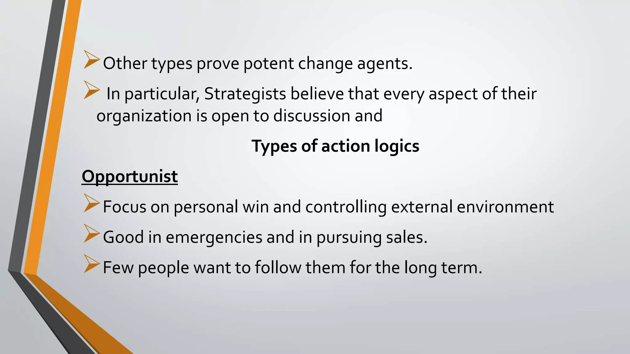 Other types prove potent change agents.
In particular, Strategists believe that every aspect of their
organization is open to discussion and
Types of action logics
Opportunist
Focus on personal win and controlling external environment
Good in emergencies and in pursuing sales.
Few people want to follow them for the long term.
 
