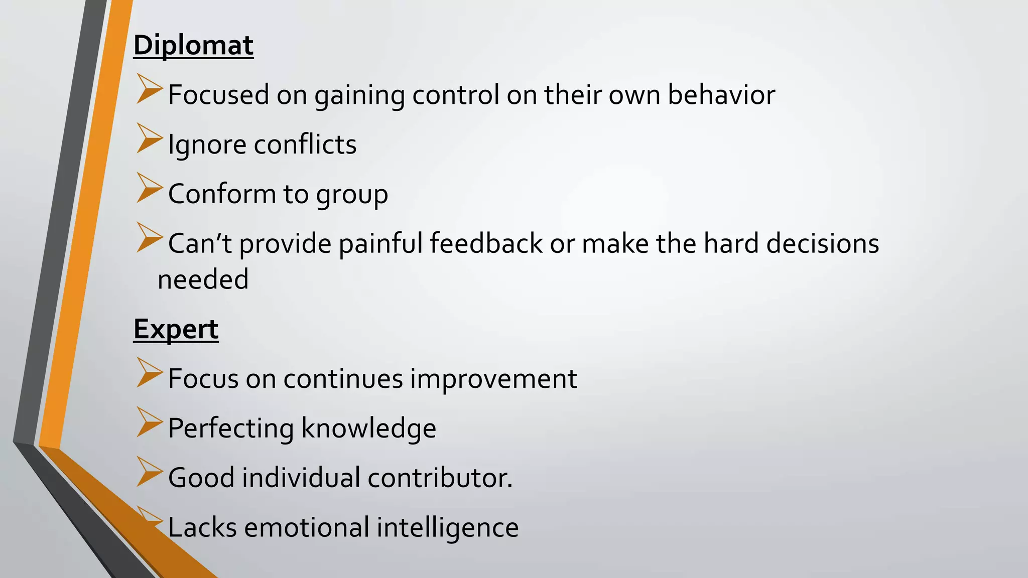 Diplomat
Focused on gaining control on their own behavior
Ignore conflicts
Conform to group
Can’t provide painful feedback or make the hard decisions
needed
Expert
Focus on continues improvement
Perfecting knowledge
Good individual contributor.
Lacks emotional intelligence
 