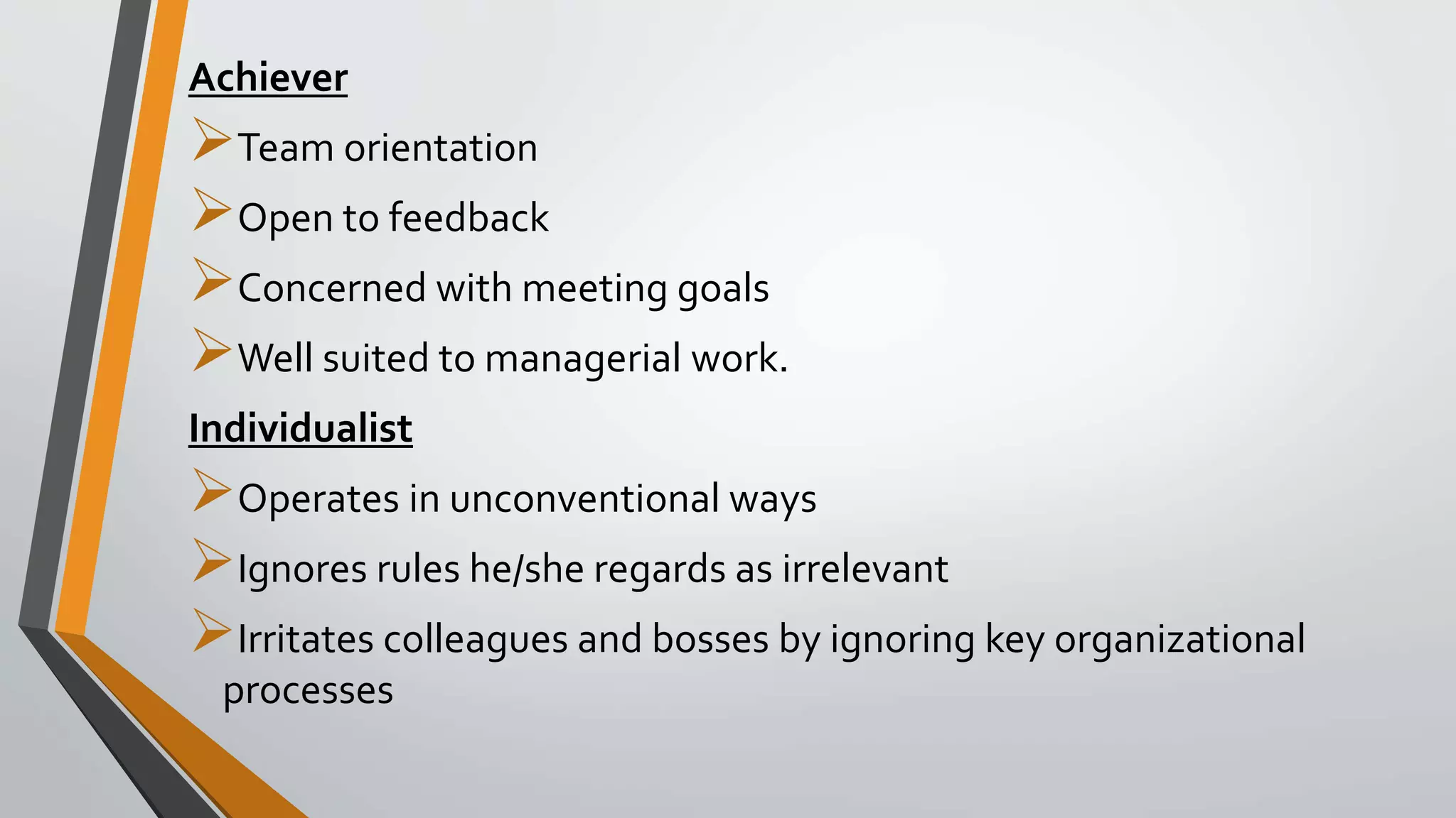 Achiever
Team orientation
Open to feedback
Concerned with meeting goals
Well suited to managerial work.
Individualist
Operates in unconventional ways
Ignores rules he/she regards as irrelevant
Irritates colleagues and bosses by ignoring key organizational
processes
 