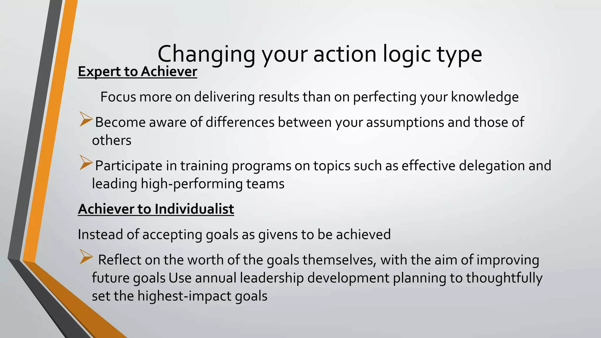 Changing your action logic type
Expert to Achiever
Focus more on delivering results than on perfecting your knowledge
Become aware of differences between your assumptions and those of
others
Participate in training programs on topics such as effective delegation and
leading high-performing teams
Achiever to Individualist
Instead of accepting goals as givens to be achieved
Reflect on the worth of the goals themselves, with the aim of improving
future goals Use annual leadership development planning to thoughtfully
set the highest-impact goals
 