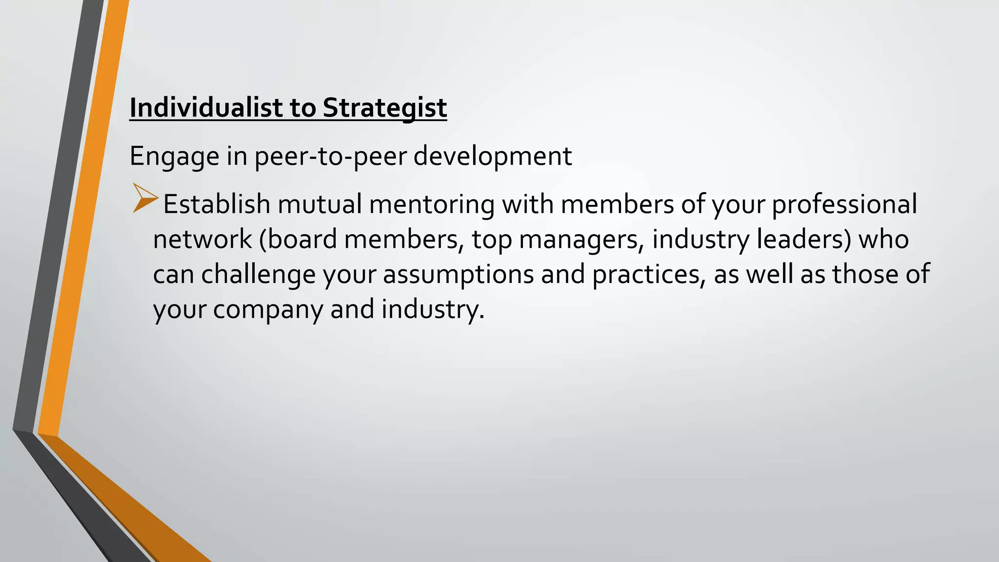 Individualist to Strategist
Engage in peer-to-peer development
Establish mutual mentoring with members of your professional
network (board members, top managers, industry leaders) who
can challenge your assumptions and practices, as well as those of
your company and industry.
 