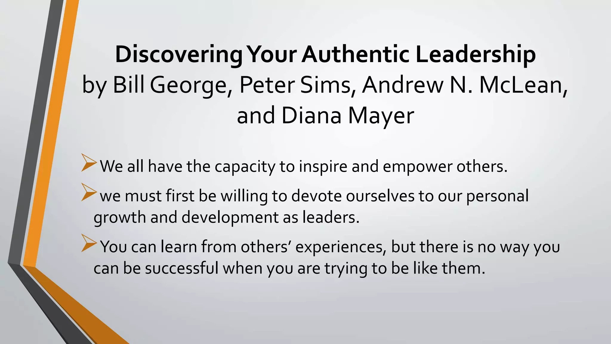 DiscoveringYour Authentic Leadership
by Bill George, Peter Sims, Andrew N. McLean,
and Diana Mayer
We all have the capacity to inspire and empower others.
we must first be willing to devote ourselves to our personal
growth and development as leaders.
You can learn from others’ experiences, but there is no way you
can be successful when you are trying to be like them.
 