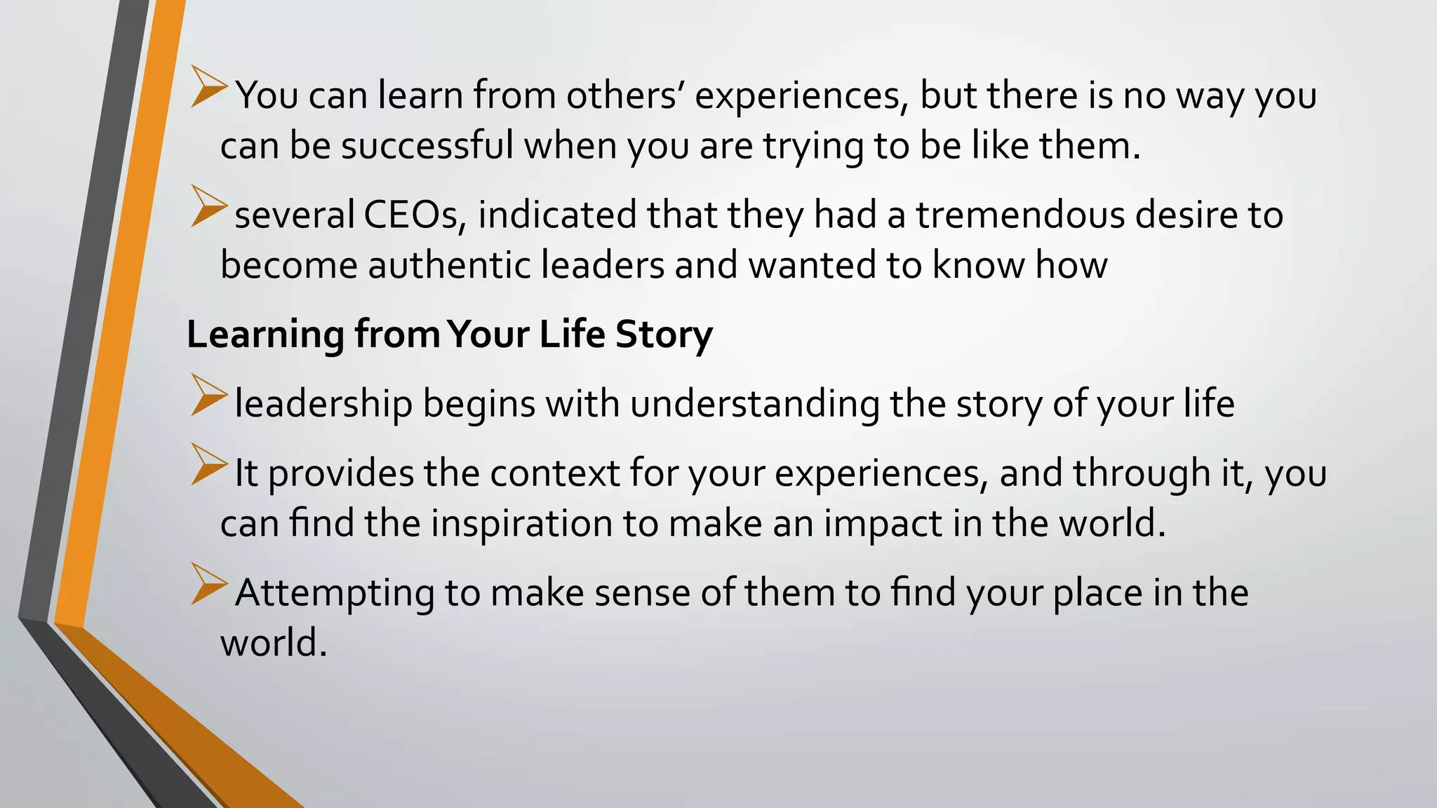 You can learn from others’ experiences, but there is no way you
can be successful when you are trying to be like them.
several CEOs, indicated that they had a tremendous desire to
become authentic leaders and wanted to know how
Learning fromYour Life Story
leadership begins with understanding the story of your life
It provides the context for your experiences, and through it, you
can ﬁnd the inspiration to make an impact in the world.
Attempting to make sense of them to ﬁnd your place in the
world.
 