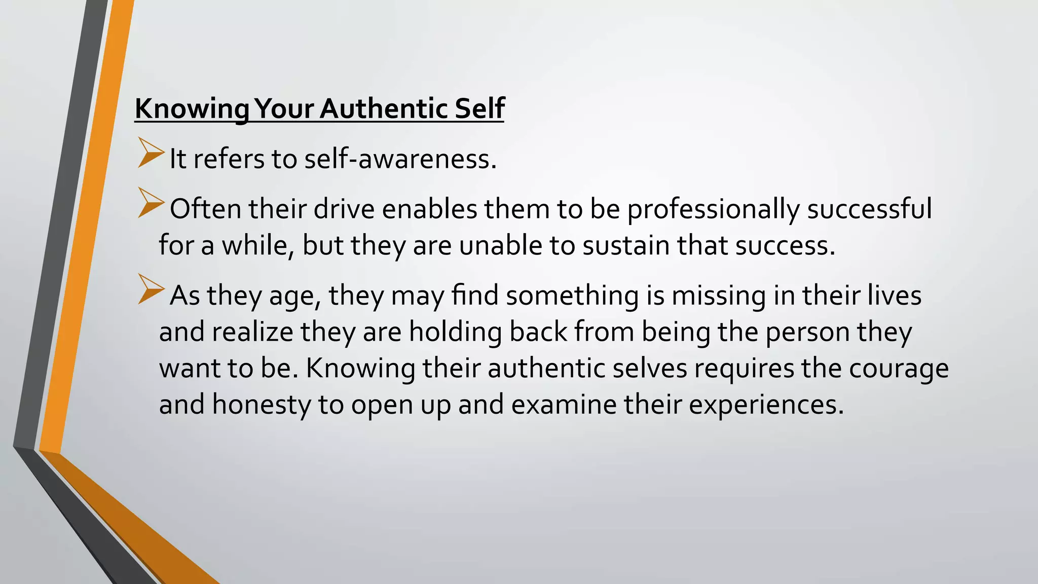 KnowingYour Authentic Self
It refers to self-awareness.
Often their drive enables them to be professionally successful
for a while, but they are unable to sustain that success.
As they age, they may ﬁnd something is missing in their lives
and realize they are holding back from being the person they
want to be. Knowing their authentic selves requires the courage
and honesty to open up and examine their experiences.
 