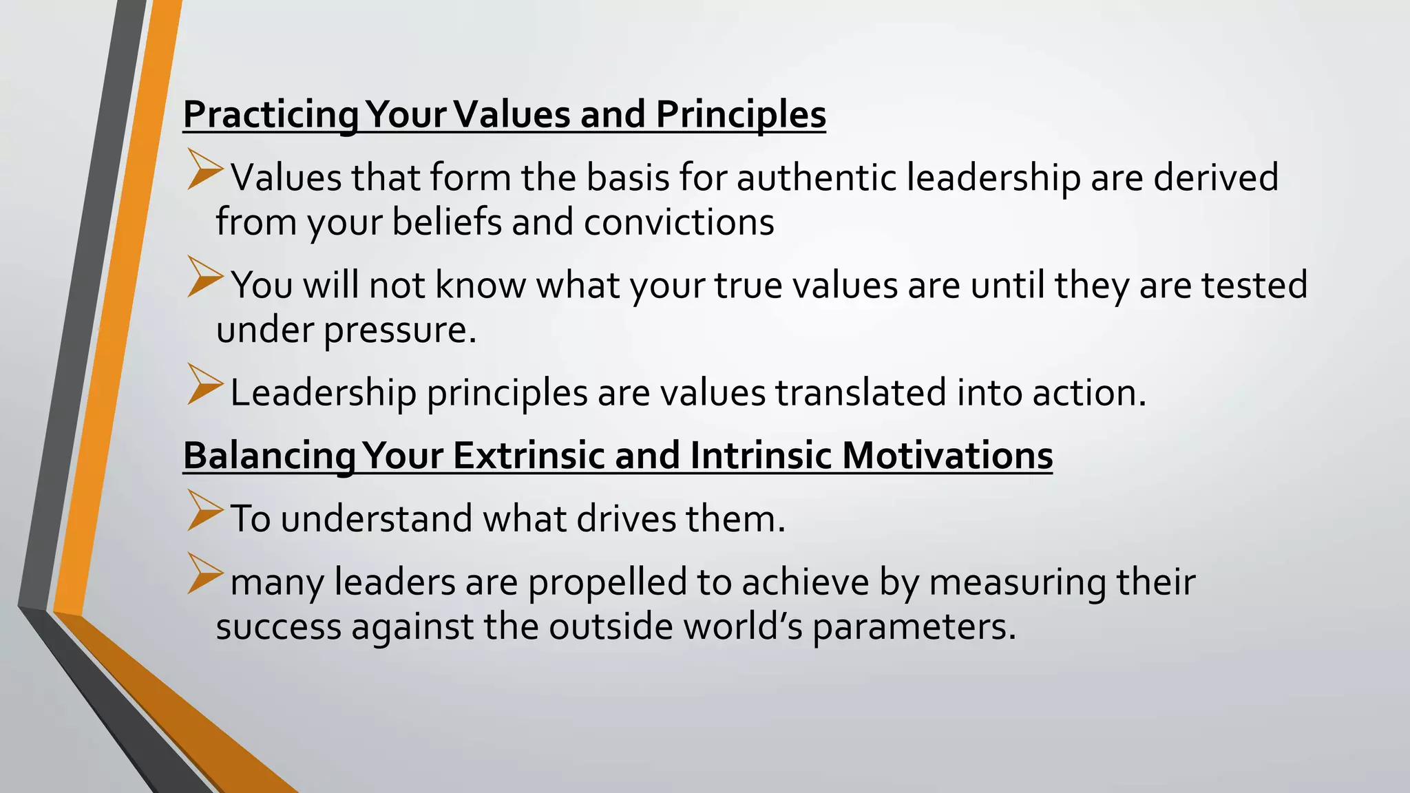 PracticingYourValues and Principles
Values that form the basis for authentic leadership are derived
from your beliefs and convictions
You will not know what your true values are until they are tested
under pressure.
Leadership principles are values translated into action.
BalancingYour Extrinsic and Intrinsic Motivations
To understand what drives them.
many leaders are propelled to achieve by measuring their
success against the outside world’s parameters.
 