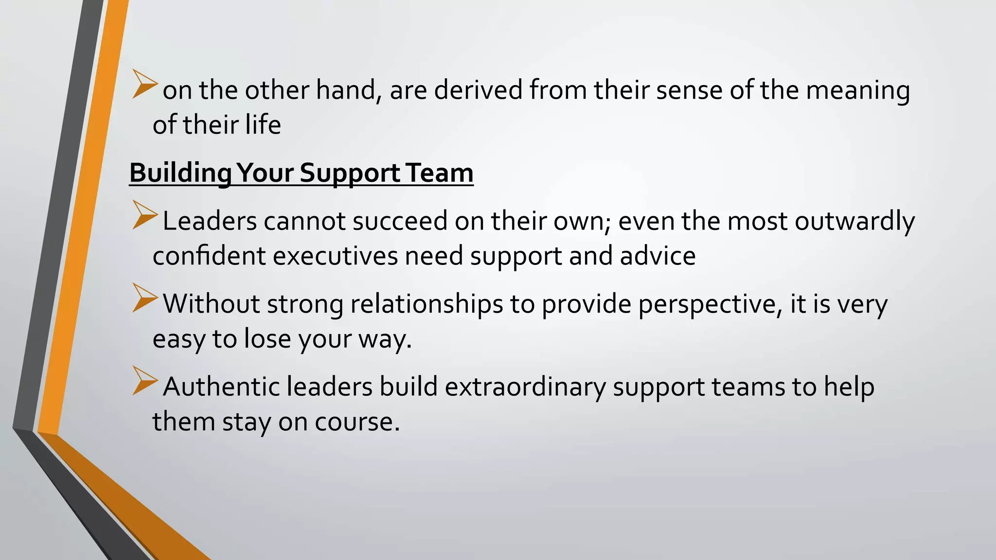 on the other hand, are derived from their sense of the meaning
of their life
BuildingYour SupportTeam
Leaders cannot succeed on their own; even the most outwardly
conﬁdent executives need support and advice
Without strong relationships to provide perspective, it is very
easy to lose your way.
Authentic leaders build extraordinary support teams to help
them stay on course.
 