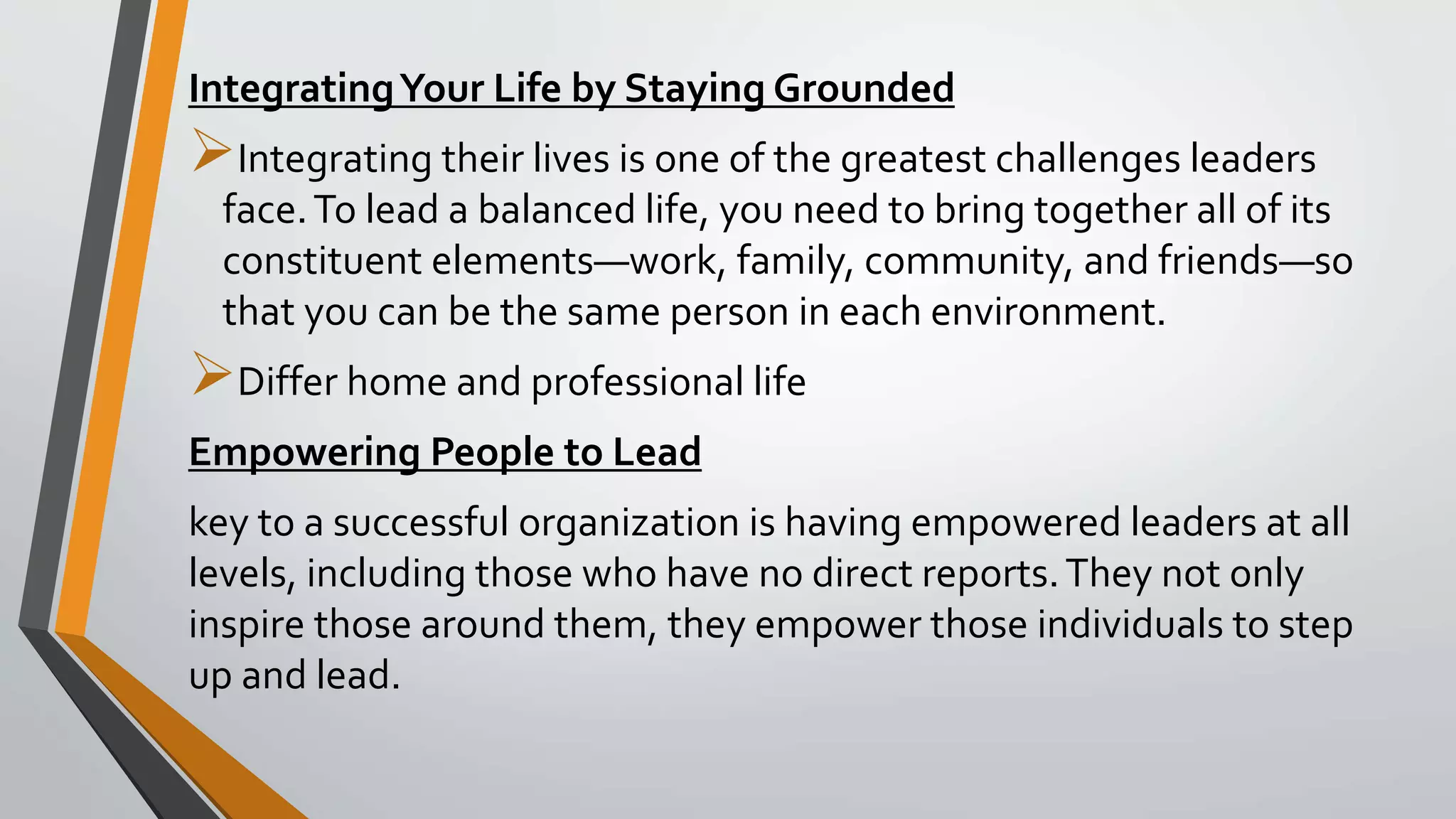 IntegratingYour Life by Staying Grounded
Integrating their lives is one of the greatest challenges leaders
face.To lead a balanced life, you need to bring together all of its
constituent elements—work, family, community, and friends—so
that you can be the same person in each environment.
Differ home and professional life
Empowering People to Lead
key to a successful organization is having empowered leaders at all
levels, including those who have no direct reports.They not only
inspire those around them, they empower those individuals to step
up and lead.
 